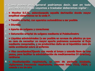 • Como norma muy general podríamos decir, que en todo
paciente crítico que vayamos a trasladar deberemos vigilar :
1. • Monitor E.C.G., seleccionando aquella derivación donde mayor
amplitud observemos en la onda P.
2. • Tensión arterial, con aparatos automáticos a ser posible
3. • Diuresis
4. • Aporte de oxígeno y conexiones
5. • Saturación arterial de oxígeno mediante el Pulsioxímetro
6. • Líquidos administrados (a ser posible en envase de plástico ya que
en caso de necesitar un mayor aporte podremos aumentar el flujo
mediante compresión, y no producirían daño en el hipotético caso de
caída accidental sobre el enfermo
7. • Vías canalizadas(fijando con venda al brazo y usando llave de tres
pasos, para facilitar la administración de medicamentos IV directos),
catéteres
8. • Monitorización respiratoria, en caso de paciente intubado,
vigilaremos frecuencia respiratoria, volumen tidal, FIO2, PEEP, y
mezcla o no de aire
 