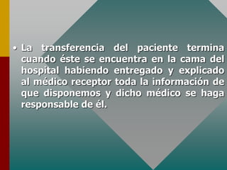 • La transferencia del paciente termina
cuando éste se encuentra en la cama del
hospital habiendo entregado y explicado
al médico receptor toda la información de
que disponemos y dicho médico se haga
responsable de él.
 