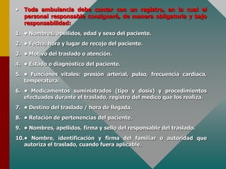 • Toda ambulancia debe contar con un registro, en la cual el
personal responsable consignará, de manera obligatoria y bajo
responsabilidad:
1. • Nombres, apellidos, edad y sexo del paciente.
2. • Fecha, hora y lugar de recojo del paciente.
3. • Motivo del traslado o atención.
4. • Estado o diagnóstico del paciente.
5. • Funciones vitales: presión arterial, pulso, frecuencia cardiaca,
temperatura.
6. • Medicamentos suministrados (tipo y dosis) y procedimientos
efectuados durante el traslado, registro del medico que los realiza.
7. • Destino del traslado / hora de llegada.
8. • Relación de pertenencias del paciente.
9. • Nombres, apellidos, firma y sello del responsable del traslado.
10.• Nombre, identificación y firma del familiar o autoridad que
autoriza el traslado, cuando fuera aplicable.
 