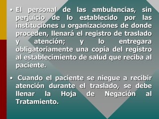 • El personal de las ambulancias, sin
perjuicio de lo establecido por las
instituciones u organizaciones de donde
proceden, llenará el registro de traslado
y atención; y lo entregara
obligatoriamente una copia del registro
al establecimiento de salud que reciba al
paciente.
• Cuando el paciente se niegue a recibir
atención durante el traslado, se debe
llenar la Hoja de Negación al
Tratamiento.
 