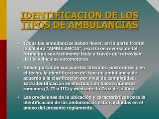 IDENTIFICACION DE LOS
TIPOS DE AMBULANCIAS
• Todas las ambulancias deben llevar, en la parte frontal
la palabra “AMBULANCIA”, escrita en reversa de tal
forma que sea fácilmente leída a través del retrovisor
de los vehículos automotores.
• Deben portar en sus puertas laterales, posteriores y en
el techo, la identificación del tipo de ambulancia de
acuerdo a la clasificación por nivel de complejidad.
Esta identificación se efectuará en base a números
romanos (I, II o III) y mediante la Cruz de la Vida.
• Las precisiones de la ubicación y características para la
identificación de las ambulancias están incluidas en el
anexo del presente reglamento.
 