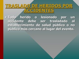 TRASLADO DE HERIDOS POR
ACCIDENTES
• Todo herido o lesionado por un
accidente debe ser trasladado al
establecimiento de salud público o no
público más cercano al lugar del evento.
 