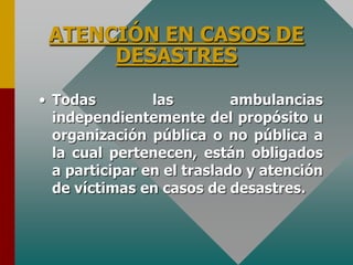ATENCIÓN EN CASOS DE
DESASTRES
• Todas las ambulancias
independientemente del propósito u
organización pública o no pública a
la cual pertenecen, están obligados
a participar en el traslado y atención
de víctimas en casos de desastres.
 