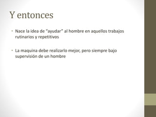 Y entonces
• Nace la idea de “ayudar” al hombre en aquellos trabajos
rutinarios y repetitivos
• La maquina debe realizarlo mejor, pero siempre bajo
supervisión de un hombre
 