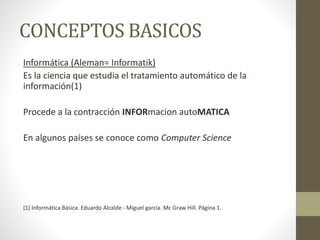 CONCEPTOS BASICOS
Informática (Aleman= Informatik)
Es la ciencia que estudia el tratamiento automático de la
información(1)
Procede a la contracción INFORmacion autoMATICA
En algunos países se conoce como Computer Science
(1) Informática Básica. Eduardo Alcalde - Miguel garcía. Mc Graw Hill. Página 1.
 