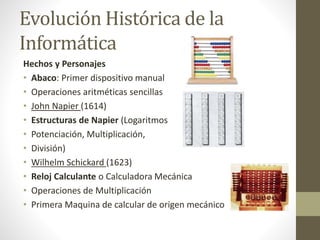 Evolución Histórica de la
Informática
Hechos y Personajes
• Abaco: Primer dispositivo manual
• Operaciones aritméticas sencillas
• John Napier (1614)
• Estructuras de Napier (Logaritmos
• Potenciación, Multiplicación,
• División)
• Wilhelm Schickard (1623)
• Reloj Calculante o Calculadora Mecánica
• Operaciones de Multiplicación
• Primera Maquina de calcular de origen mecánico
 