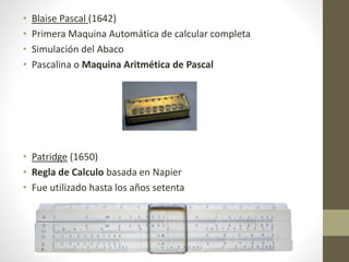 • Blaise Pascal (1642)
• Primera Maquina Automática de calcular completa
• Simulación del Abaco
• Pascalina o Maquina Aritmética de Pascal
• Patridge (1650)
• Regla de Calculo basada en Napier
• Fue utilizado hasta los años setenta
 