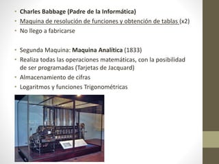 • Charles Babbage (Padre de la Informática)
• Maquina de resolución de funciones y obtención de tablas (x2)
• No llego a fabricarse
• Segunda Maquina: Maquina Analítica (1833)
• Realiza todas las operaciones matemáticas, con la posibilidad
de ser programadas (Tarjetas de Jacquard)
• Almacenamiento de cifras
• Logaritmos y funciones Trigonométricas
 