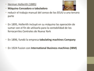 • Herman Hollerith (1885)
• Máquina Censadora o tabuladora
• reducir el trabajo manual del censo de los EEUU a una tercera
parte
• En 1895, Hollerith incluyó en su máquina las operación de
sumar con el fin de utilizarla para la contabilidad de los
ferrocarriles Centrales de Nueva York
• En 1896, fundó la empresa tabulating machines Company
• En 1924 Fusion con International Business machines (IBM)
 