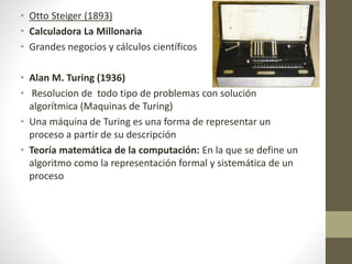 • Otto Steiger (1893)
• Calculadora La Millonaria
• Grandes negocios y cálculos científicos
• Alan M. Turing (1936)
• Resolucion de todo tipo de problemas con solución
algorítmica (Maquinas de Turing)
• Una máquina de Turing es una forma de representar un
proceso a partir de su descripción
• Teoría matemática de la computación: En la que se define un
algoritmo como la representación formal y sistemática de un
proceso
 