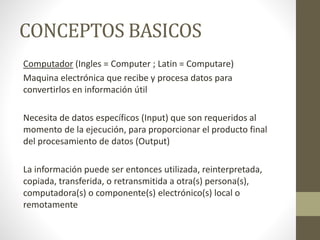 CONCEPTOS BASICOS
Computador (Ingles = Computer ; Latin = Computare)
Maquina electrónica que recibe y procesa datos para
convertirlos en información útil
Necesita de datos específicos (Input) que son requeridos al
momento de la ejecución, para proporcionar el producto final
del procesamiento de datos (Output)
La información puede ser entonces utilizada, reinterpretada,
copiada, transferida, o retransmitida a otra(s) persona(s),
computadora(s) o componente(s) electrónico(s) local o
remotamente
 
