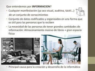 Que entendemos por INFORMACION?
• Cualquier manifestación (ya sea visual, auditiva, táctil...)
de un conjunto de conocimientos
• Conjunto de datos codificados y organizados en una forma que
es útil para las personas que la reciben
• La necesidad de las personas de tener grandes cantidades de
información: Almacenamiento masivo de libros + gran espacio
físico
• Principal causa para la creación y desarrollo de la informática
 