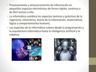 • Procesamiento y almacenamiento de información en
pequeños espacios electrónicos de forma rápida, continua y
de fácil acceso a ella.
• La informática combina los aspectos teóricos y prácticos de la
ingeniería, electrónica, teoría de la información, matemáticas,
lógica y comportamiento humano.
• Los aspectos de la informática cubren desde la programación y
la arquitectura informática hasta la inteligencia artificial y la
robótica
 