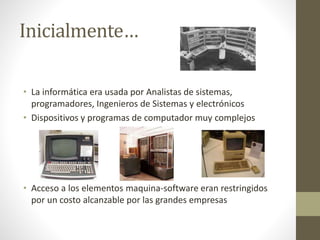 Inicialmente…
• La informática era usada por Analistas de sistemas,
programadores, Ingenieros de Sistemas y electrónicos
• Dispositivos y programas de computador muy complejos
• Acceso a los elementos maquina-software eran restringidos
por un costo alcanzable por las grandes empresas
 