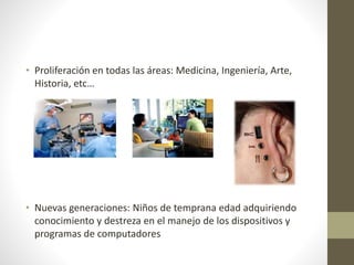 • Proliferación en todas las áreas: Medicina, Ingeniería, Arte,
Historia, etc…
• Nuevas generaciones: Niños de temprana edad adquiriendo
conocimiento y destreza en el manejo de los dispositivos y
programas de computadores
 
