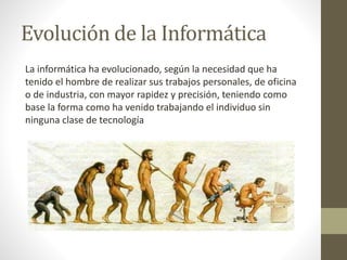 Evolución de la Informática
La informática ha evolucionado, según la necesidad que ha
tenido el hombre de realizar sus trabajos personales, de oficina
o de industria, con mayor rapidez y precisión, teniendo como
base la forma como ha venido trabajando el individuo sin
ninguna clase de tecnología
 