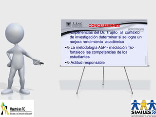 CONCLUSIONES
Experiencias del Dr. Trujillo al contexto
de investigación determinar si se logra un
mejora rendimiento académico
La metodología AbP - mediación Tic-
fortalece las competencias de los
estudiantes
Actitud responsable
 