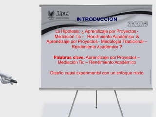 INTRODUCCION
La Hipótesis: ¿ Aprendizaje por Proyectos -
Mediación Tic - Rendimiento Académico &
Aprendizaje por Proyectos - Medología Tradicional –
Rendimiento Académico ?
Palabras clave. Aprendizaje por Proyectos –
Mediación Tic – Rendimiento Académico
Diseño cuasi experimental con un enfoque mixto
 