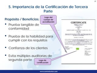 27



    5. Importancia de la Certificación de Tercera
                        Parte
                              Logo del
Propósito / Beneficios:      cuerpo de
                            acreditación
•   Prueba tangible de
    conformidad

•   Prueba de la habilidad para
    cumplir con los requisitos

•   Confianza de los clientes

•   Evita múltiples auditorías de
    segunda parte       Logo de
                      certificación
 