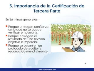 5. Importancia de la Certificación de
             Tercera Parte
En términos generales:

 Porque entregan confianza
 en lo que no se puede
 verificar en persona.
 Porque entregan el
 resultado de una revisión
 objetiva e imparcial.
 Porque se basan en un
 protocolo de auditoría
 reconocido mundialmente.


                                          28
 