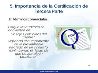 5. Importancia de la Certificación de
            Tercera Parte
En términos comerciales:

Porque los auditores se
convierten en:
  “los ojos y los oídos del
           cliente”
vigilando el cumplimiento
     de lo previamente
pactado en un contrato,
 minimizando el riesgo de
     que ocurra algún
         problema”

                                         29
 