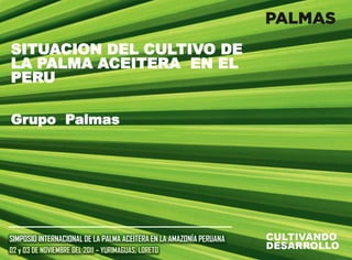 SITUACION DEL CULTIVO DE
LA PALMA ACEITERA EN EL
PERU
Grupo Palmas
SIMPOSIO INTERNACIONAL DE LA PALMA ACEITERA EN LA AMAZONÍA PERUANA
02 y 03 DE NOVIEMBRE DEL 2011 – YURIMAGUAS, LORETO
 