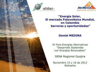 “Energía Solar,
El mercado Fotovoltaico Mundial,
           en Colombia
    barreras y oportunidades”


         Daniel MEDINA


    IV Foro Energías Alternativas
        “Desarrollo Sostenible
      con Energías Renovables”

      SENA Regional Guajira

    Noviembre 15 y 16 de 2012
            Riohacha
 
