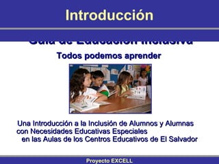 Guía de Educación Inclusiva Todos podemos aprender   Una Introducción a la Inclusión de Alumnos y Alumnas  con Necesidades Educativas Especiales  en las Aulas de los Centros Educativos de El Salvador Introducción Proyecto EXCELL 