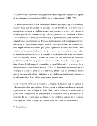 a su experiencia y construir modelos que buscan explicar fragmentos de la realidad a partir
de una interacción permanente con el objeto que se está estudiando” (MEN, 1998).
Las orientaciones constructivistas asumidas en los modelos pedagógicos y las concepciones
docentes riñen con la realidad, se evidencia que el docente, en la construcción de
conocimiento, no asume al estudiante como protagonista de este proceso y no estimula su
actividad y creatividad. Los docentes que realizan experiencias en el laboratorio se limitan
a los resultados de la teoría desconociendo que la experimentación debe responder a las
expectativas de los estudiantes que defienden teorías opuestas desde sus perspectivas. Cabe
resaltar que la experimentación no debe limitarse a diseños controlados por el docente, éste
debe proporcionar las condiciones para que el experimento se adapte al contexto y vida
cotidiana del estudiante. Igualmente, estos procesos no necesariamente se pueden realizar
en un aula llamada laboratorio, por el contrario, se pueden desarrollar desde otros espacios
fuera del ambiente escolar. Teniendo en cuenta que “la resolución de situaciones
problemáticas, además de generar actitudes adecuadas hacia las ciencias provoca
desarrollos en la independencia cognoscitiva, la capacidad creativa y la construcción de
conocimientos en los estudiantes” (García, 2003, p.39), la manera como se desarrolla esta
estrategia en el aula de clase no es la adecuada, debido a que los docentes no buscan
resolver problemas del entorno y del interés de los estudiantes, por el contrario persisten en
ejercicios mecánicos de los talleres propuestos en libros de texto.
En la evaluación prevalecen concepciones y prácticas tradicionales que no permiten la
valoración integral de los estudiantes, debido a que no se están empleando espacios para la
experimentación y aplicación práctica de los saberes; por esta razón, no es posible emitir un
juicio sobre la apropiación del conocimiento en situaciones reales y evidenciar así el
desarrollo de las competencias científicas en los estudiantes, además de no propiciar
espacios para el trabajo en equipo que redundarían en una evaluación más formativa.
7. Conclusiones.
 