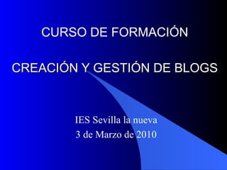 CREACIÓN Y GESTIÓN DE BLOGS IES Sevilla la nueva 3 de Marzo de 2010 CURSO DE FORMACIÓN 