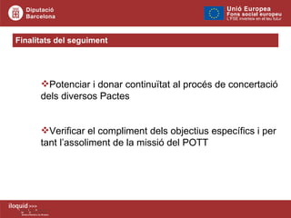 Finalitats del seguiment  Potenciar i donar continuïtat al procés de concertació  dels diversos Pactes Verificar el compliment dels objectius específics i per  tant l’assoliment de la missió del POTT  