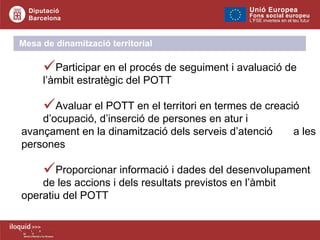 Participar en el procés de seguiment i avaluació de  l’àmbit estratègic del POTT  Avaluar el POTT en el territori en termes de creació  d’ocupació, d’inserció de persones en atur i  avançament en la dinamització dels serveis d’atenció  a les persones Proporcionar informació i dades del desenvolupament  de les accions i dels resultats previstos en l’àmbit  operatiu del POTT Mesa de dinamització territorial 