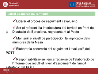 Liderar el procés de seguiment i avaluació  Ser el referent i la interlocutora del territori en front de la  Diputació de Barcelona, representant al Pacte Mantenir el nivell de participació i la implicació dels  membres de la Mesa Elaborar la concreció del seguiment i avaluació del POTT Responsabilitzar-se i encarregar-se de l’elaboració de  l’informe que reculli el nivell d’assoliment de l’àmbit  estratègic del POTT Entitat Coordinadora Territorial 