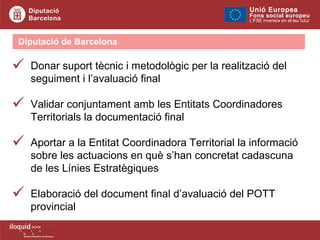Diputació de Barcelona  Donar suport tècnic i metodològic per la realització del seguiment i l’avaluació final Validar conjuntament amb les Entitats Coordinadores Territorials la documentació final Aportar a la Entitat Coordinadora Territorial la informació sobre les actuacions en què s’han concretat cadascuna de les Línies Estratègiques  Elaboració del document final d’avaluació del POTT provincial 