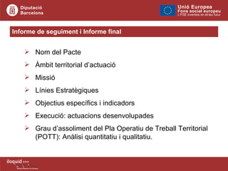 Informe de seguiment i Informe final Nom del Pacte Àmbit territorial d’actuació Missió Línies Estratègiques Objectius específics i indicadors  Execució: actuacions desenvolupades Grau d’assoliment del Pla Operatiu de Treball Territorial (POTT): Anàlisi quantitatiu i qualitatiu. 
