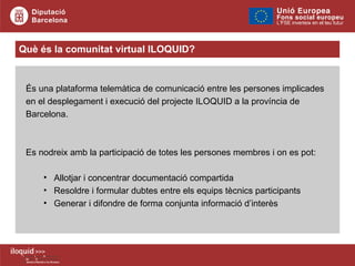 Què és la comunitat virtual ILOQUID? És una plataforma telemàtica de comunicació entre les persones implicades en el desplegament i execució del projecte ILOQUID a la província de Barcelona. Es nodreix amb la participació de totes les persones membres i on es pot: Allotjar i concentrar documentació compartida Resoldre i formular dubtes entre els equips tècnics participants Generar i difondre de forma conjunta informació d’interès 
