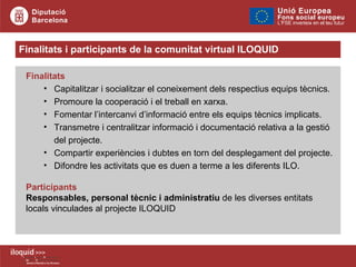 Finalitats i participants de la comunitat virtual ILOQUID Finalitats Capitalitzar i socialitzar el coneixement dels respectius equips tècnics. Promoure la cooperació i el treball en xarxa. Fomentar l’intercanvi d’informació entre els equips tècnics implicats. Transmetre i centralitzar informació i documentació relativa a la gestió del projecte. Compartir experiències i dubtes en torn del desplegament del projecte. Difondre les activitats que es duen a terme a les diferents ILO. Participants Responsables, personal tècnic i administratiu  de les diverses entitats locals vinculades al projecte ILOQUID   