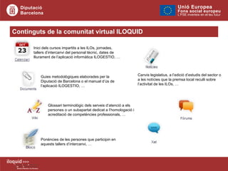 Continguts de la comunitat virtual ILOQUID Inici dels cursos impartits a les ILOs, jornades, tallers d’intercanvi del personal tècnic, dates de lliurament de l’aplicació informàtica ILOGESTIO, … Glossari terminològic dels serveis d’atenció a els persones o un subapartat dedicat a l’homologació i acreditació de competències professionals, … Guies metodològiques elaborades per la Diputació de Barcelona o el manual d’ús de l’aplicació ILOGESTIO, … Ponències de les persones que participin en aquests tallers d’intercanvi , … Canvis legislatius, a l’edició d’estudis del sector o a les notícies que la premsa local reculli sobre l’activitat de les ILOs, … 