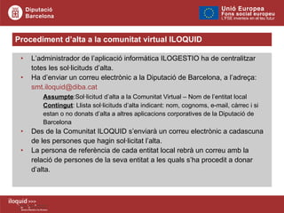 Procediment d’alta a la comunitat virtual ILOQUID L’administrador de l’aplicació informàtica ILOGESTIO ha de centralitzar totes les sol·licituds d’alta. Ha d’enviar un correu electrònic a la Diputació de Barcelona, a l’adreça:  [email_address]   Assumpte :Sol·licitud d’alta a la Comunitat Virtual – Nom de l’entitat local Contingut : Llista sol·licituds d’alta indicant: nom, cognoms, e-mail, càrrec i si  estan o no donats d’alta a altres aplicacions corporatives de la Diputació de  Barcelona Des de la Comunitat ILOQUID s’enviarà un correu electrònic a cadascuna de les persones que hagin sol·licitat l’alta. La persona de referència de cada entitat local rebrà un correu amb la relació de persones de la seva entitat a les quals s’ha procedit a donar d’alta.   
