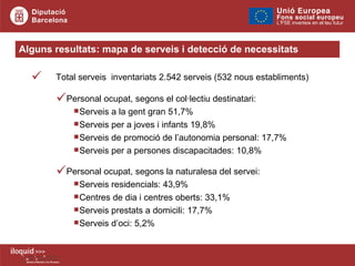 Total serveis  inventariats 2.542 serveis (532 nous establiments) Alguns resultats: mapa de serveis i detecció de necessitats Personal ocupat, segons el col·lectiu destinatari: Serveis a la gent gran 51,7% Serveis per a joves i infants 19,8% Serveis de promoció de l’autonomia personal: 17,7% Serveis per a persones discapacitades: 10,8% Personal ocupat, segons la naturalesa del servei: Serveis residencials: 43,9% Centres de dia i centres oberts: 33,1% Serveis prestats a domicili: 17,7% Serveis d’oci: 5,2%   
