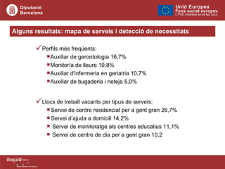 Perfils més freqüents: Auxiliar de gerontologia 16,7% Monitor/a de lleure 10,8% Auxiliar d'infermeria en geriatria 10,7% Auxiliar de bugaderia i neteja 5,0% Llocs de treball vacants per tipus de serveis: Servei de centre residencial per a gent gran 26,7% Servei d’ajuda a domicili 14,2% Servei de monitoratge als centres educatius 11,1% Servei de centre de dia per a gent gran 10,2 Alguns resultats: mapa de serveis i detecció de necessitats 