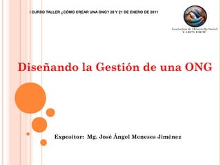 I CURSO TALLER ¿CÓMO CREAR UNA ONG? 20 Y 21 DE ENERO DE 2011
Expositor: Mg. José Ángel Meneses Jiménez
Diseñando la Gestión de una ONG
 