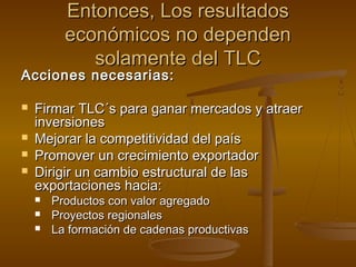 Entonces, Los resultadosEntonces, Los resultados
económicos no dependeneconómicos no dependen
solamente del TLCsolamente del TLC
Acciones necesarias:Acciones necesarias:
 Firmar TLC´s para ganar mercados y atraerFirmar TLC´s para ganar mercados y atraer
inversionesinversiones
 Mejorar la competitividad del paísMejorar la competitividad del país
 Promover un crecimiento exportadorPromover un crecimiento exportador
 Dirigir un cambio estructural de lasDirigir un cambio estructural de las
exportaciones hacia:exportaciones hacia:
 Productos con valor agregadoProductos con valor agregado
 Proyectos regionalesProyectos regionales
 La formación de cadenas productivasLa formación de cadenas productivas
 