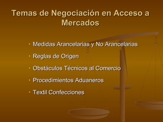 Temas de Negociación en Acceso aTemas de Negociación en Acceso a
MercadosMercados
• Medidas Arancelarias y No ArancelariasMedidas Arancelarias y No Arancelarias
• Reglas de OrigenReglas de Origen
• Obstáculos Técnicos al ComercioObstáculos Técnicos al Comercio
• Procedimientos AduanerosProcedimientos Aduaneros
• Textil ConfeccionesTextil Confecciones
 