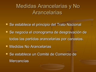 Medidas Arancelarias y NoMedidas Arancelarias y No
ArancelariasArancelarias
 Se establece el principio del Trato NacionalSe establece el principio del Trato Nacional
 Se negocia el cronograma de desgravación deSe negocia el cronograma de desgravación de
todas las partidas arancelarias por canastas.todas las partidas arancelarias por canastas.
 Medidas No ArancelariasMedidas No Arancelarias
 Se establece un Comité de Comercio deSe establece un Comité de Comercio de
MercancíasMercancías
 