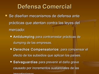 DefensaDefensa ComercialComercial
 Se diseñan mecanismos de defensa anteSe diseñan mecanismos de defensa ante
prácticas que atentan contra las leyes delprácticas que atentan contra las leyes del
mercado:mercado:
 AntidumpingAntidumping para contrarrestar prácticas depara contrarrestar prácticas de
dumping de las empresas.dumping de las empresas.
 Derechos CompensatoriosDerechos Compensatorios : para compensar el: para compensar el
efecto de los subsidios que aplican los países.efecto de los subsidios que aplican los países.
 SalvaguardiasSalvaguardias para prevenir el daño gravepara prevenir el daño grave
causado por incrementos sustanciales de lascausado por incrementos sustanciales de las
 