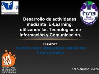 Desarrollo de actividades
     mediante E-Learning,
 utilizando las Tecnologías de
 Información y Comunicación.
           PRESENTA:
MARÍA DEL ROSARIO MORENO
       FERNÁNDEZ


                         septiembre 2012
 