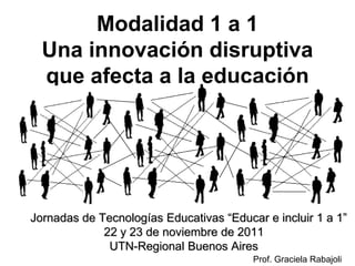 Modalidad 1 a 1
    Una innovación disruptiva
    que afecta a la educación




II Jornadas de Tecnologías Educativas “Educar e incluir 1 a 1”
                22 y 23 de noviembre de 2011
                 UTN-Regional Buenos Aires
                                            Prof. Graciela Rabajoli
 