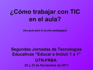 ¿Cómo trabajar con TIC en el aula? Una guía para la acción pedagógica Segundas Jornadas de Tecnolo gí as Educativas “ Educar e Incluir 1 a 1” UTN-FRBA   22 y 23 de Noviembre de 2011 