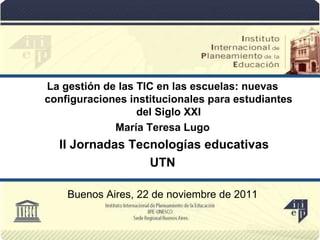 La gestión de las TIC en las escuelas: nuevas configuraciones institucionales para estudiantes del Siglo XXI María Teresa Lugo II Jornadas Tecnologías educativas UTN Buenos Aires, 22 de noviembre de 2011 